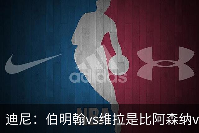 迪尼：伯明翰vs维拉是比阿森纳vs热刺更大的德比